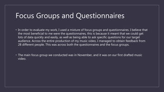 Focus Groups and Questionnaires
• In order to evaluate my work, I used a mixture of focus groups and questionnaires. I believe that
the most beneficial to me were the questionnaires, this is because it meant that we could get
lots of data quickly and easily, as well as being able to ask specific questions for our target
audience. Across the entire production of my music video, I managed to obtain feedback from
28 different people. This was across both the questionnaires and the focus groups.
• The main focus group we conducted was in November, and it was on our first drafted music
video.
 