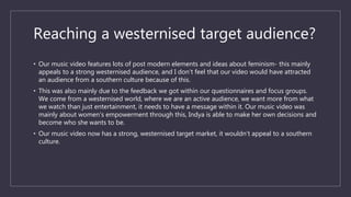 Reaching a westernised target audience?
• Our music video features lots of post modern elements and ideas about feminism- this mainly
appeals to a strong westernised audience, and I don’t feel that our video would have attracted
an audience from a southern culture because of this.
• This was also mainly due to the feedback we got within our questionnaires and focus groups.
We come from a westernised world, where we are an active audience, we want more from what
we watch than just entertainment, it needs to have a message within it. Our music video was
mainly about women’s empowerment through this, Indya is able to make her own decisions and
become who she wants to be.
• Our music video now has a strong, westernised target market, it wouldn’t appeal to a southern
culture.
 