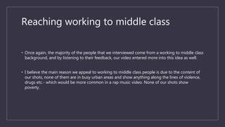 Reaching working to middle class
• Once again, the majority of the people that we interviewed come from a working to middle class
background, and by listening to their feedback, our video entered more into this idea as well.
• I believe the main reason we appeal to working to middle class people is due to the content of
our shots, none of them are in busy urban areas and show anything along the lines of violence,
drugs etc.- which would be more common in a rap music video. None of our shots show
poverty.
 