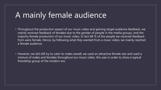 A mainly female audience
• Throughout the production aspect of our music video and gaining target audience feedback, we
mainly received feedback of females due to the gender of people in the media groups, and the
majority female production of our music video. In fact 68 % of the people we received feedback
from were female. Hence, by following what they wanted from a music video, we mainly reached
a female audience.
• However, we did still try to cater to males aswell, we used an attractive female star and used a
mixture of males and females throughout our music video, this was in order to show a typical
friendship group of the modern era.
 
