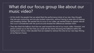 What did our focus group like about our
music video?
• At first draft, the people that we asked liked the performance shots of our star, they thought
that she was convincing, and she also looked voyeuristic, without having to wear lots of makeup
and revealing clothes. We wanted this to occur in our video, we wanted Indya to appear natural-
this is as it contradicted with the punk era and showed the differences between them.
• They also liked the balloon shot that we used towards the end of our music video. However, one
person picked up on the fact that you could see the extras throwing the balloons within the
background. Hence, I then decided that we needed to reshoot this shot at our next days filming
at my Nanna’s house.
 