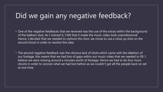 Did we gain any negative feedback?
• One of the negative feedbacks that we received was the use of the extras within the background
of the balloon shot, As I noticed it, I felt that it made the music video look unprofessional.
Hence, I decided that we needed to reshoot this shot, we chose to use a close up shot on the
second shoot in order to resolve this idea.
• The second negative feedback was the obvious lack of shots which came with the deletion of
our footage, this meant that we had lots of gaps within our music video that we needed to fill. I
believe we were missing around a minutes worth of footage. Hence we had to do four more
shoots in order to recover what we had lost before as we couldn’t get all the people back on set
at one time.
 