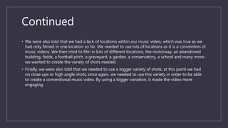 Continued
• We were also told that we had a lack of locations within our music video, which was true as we
had only filmed in one location so far. We needed to use lots of locations as it is a convention of
music videos. We then tried to film in lots of different locations, the motorway, an abandoned
building, fields, a football pitch, a graveyard, a garden, a conservatory, a school and many more-
we wanted to create the variety of shots needed.
• Finally, we were also told that we needed to use a bigger variety of shots, at this point we had
no close ups or high angle shots, once again, we needed to use this variety in order to be able
to create a conventional music video. By using a bigger variation, it made the video more
engaging.
 