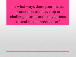 In what ways does your media
production use, develop or
challenge forms and conventions
of real media production?
 