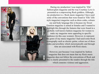 During my production I was inspired by ‘Elle’
fashion/glam magazine and the way Courtney Love is
presented as a empowering Rock goddess. Although,
my production is a Rock music magazine I have used
some of the conventions that were found in ‘Elle’ (life
style magazine) magazine such as dress codes, colours
use and body language this is because my Sweet
Emotion magazine is aimed at females and I wanted to
highlight this through the features that were found in a
globally well known fashion magazine for women to
make my magazine more appealing to specific
audience (in this case women). However, to represent
the genre of my music magazine I had used some Rock
iconography such as electric guitar, colour use of dress
codes and jewellery which stereotypically and through
time are associated with Rock music.
However, just because I was inspired by fashion
magazine that does not mean that my Rock music
magazine does not follow the conventions of Rock and
this is clearly presented to the readers through the title
which connotes violence and aggression.
 