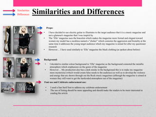 Similarities and DifferencesSimilarities
Differences
Props:
Background:
Font use and Celebrate endorsement use:
• I have decided to use electric guitar to illustrates to the target audience that it is a music magazine and
not a glamour's magazine that I was inspirit by
• The ‘Elle’ magazine uses the bracelets which makes the magazine more formal and elegant toward
women my model has a neckless named a “choker” which connotes the aggression and brutality at the
same time it addresses the young target audience which my magazine is aimed for after my questioner
research
• However… I have used similarly to ‘Elle’ magazine the black clothing (as spoken about before)
• I decided to similar colour background to ‘Elle’ magazine as the background connoted the metallic
atmosphere which emphasizes on the genre of the magazine
• However… My production also has a dark smoke in the background this is to make my magazine
more mysterious (which would create false needs to the audience) as well as to develop the violence
and energy that are shown through out the Rock music magazines (although the magazine is aimed at
women they still want to get the hardcoded atmosphere out of the magazine)
• I used a San Serif font to address my celebrate endorsement
• The use of listing should be more appealing and should make the readers to be more interested in
reading the article
 