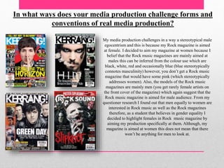 In what ways does your media production challenge forms and
conventions of real media production?
My media production challenges in a way a stereotypical male
egocentrism and this is because my Rock magazine is aimed
at female. I decided to aim my magazine at women because I
belief that the Rock music magazines are mainly aimed at
males this can be inferred from the colour use which are
black, white, red and occasionally blue (blue stereotypically
connotes masculinity) however, you don’t get a Rock music
magazine that would have some pink (which stereotypically
addresses women). Also, the models of the Rock music
magazines are mainly men (you get rarely female artists on
the front cover of the magazine) which again suggest that the
Rock music magazine is aimed for male audience. From my
questioner research I found out that men equally to women are
interested in Rock music as well as the Rock magazines
therefore, as a student that believes in gender equality I
decided to highlight females in Rock music magazine by
aiming my production specifically at them. Although, my
magazine is aimed at women this does not mean that there
won’t be anything for men to look at.
 