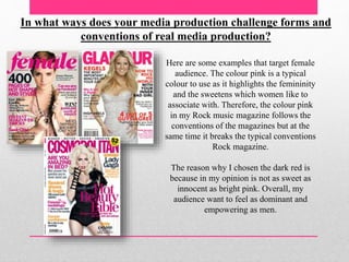 In what ways does your media production challenge forms and
conventions of real media production?
Here are some examples that target female
audience. The colour pink is a typical
colour to use as it highlights the femininity
and the sweetens which women like to
associate with. Therefore, the colour pink
in my Rock music magazine follows the
conventions of the magazines but at the
same time it breaks the typical conventions
Rock magazine.
The reason why I chosen the dark red is
because in my opinion is not as sweet as
innocent as bright pink. Overall, my
audience want to feel as dominant and
empowering as men.
 