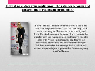 In what ways does your media production challenge forms and
conventions of real media production?
I used a skull as the most common symbolic use of the
skull is as a representation of death and mortality. Rock
music is stereotypically connoted with brutality and
death. The skull represents the genre of my magazine but
it is also used as a magazine logo. Furthermore, this idea
links with typical Rock magazine and follows the
conventions of cruelness and uncomfortable imagery.
This is to emphasize that although the is a colour pink
use the magazine is just as powerful as the one targeting
specifically men.
 
