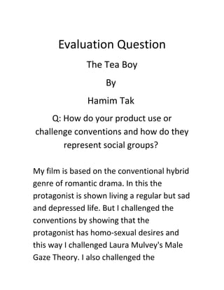Evaluation Question
The Tea Boy
By
Hamim Tak
Q: How do your product use or
challenge conventions and how do they
represent social groups?
My film is based on the conventional hybrid
genre of romantic drama. In this the
protagonist is shown living a regular but sad
and depressed life. But I challenged the
conventions by showing that the
protagonist has homo-sexual desires and
this way I challenged Laura Mulvey's Male
Gaze Theory. I also challenged the
 