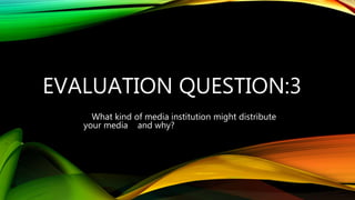 EVALUATION QUESTION:3
What kind of media institution might distribute
your media and why?
 