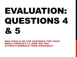 EVALUATION:
QUESTIONS 4
& 5
WHO WOULD BE THE AUDIENCE FOR YOUR
MEDIA PRODUCT? & HOW DID YOU
ATTRACT/ADDRESS YOUR AUDIENCE?
 