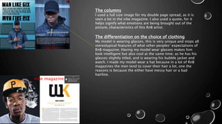 The columns
I used a full size image for my double page spread, as it is
seen a lot in the vibe magazine. I also used a quote, for it
helps signify what emotions are being brought out of the
picture, characteristics of this RnB artist.
The differentiation on the choice of clothing
My model is wearing glasses, this is very unique and stops all
stereotypical features of what other peoples’ expectations of
RnB magazine. Having my model wear glasses makes him
look intelligent but also cool at the same time; as he has his
glasses slightly titled, and is wearing his bubble jacket and
watch. I made my model wear a hat because in a lot of RnB
magazines the men tend to cover their hair a lot, one the
reasons is because the either have messy hair or a bad
hairline.
Vibe magazine
 