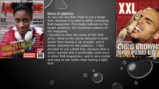 Name of celebrity:
As you can see that I had to use a larger
font, because it is seen in other consisting
RnB magazines. This helps indicate to the
target audience, the important aspects of
the magazine.
I decided to have the name of this RnB
artist, tilted to the corner because it looks
better than having it up straight, and it
draws attention to the audience. I also
decided to use a bold font, because that is
what I wanted and is preferably used more
in other RnB magazines- and is very visible
and easy to see rather than having a light
font.
 