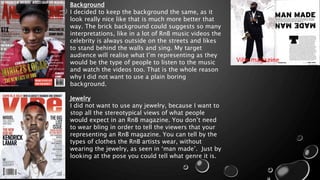 Vibe magazine
Background
I decided to keep the background the same, as it
look really nice like that is much more better that
way. The brick background could suggests so many
interpretations, like in a lot of RnB music videos the
celebrity is always outside on the streets and likes
to stand behind the walls and sing. My target
audience will realise what I’m representing as they
would be the type of people to listen to the music
and watch the videos too. That is the whole reason
why I did not want to use a plain boring
background.
Jewelry
I did not want to use any jewelry, because I want to
stop all the stereotypical views of what people
would expect in an RnB magazine. You don’t need
to wear bling in order to tell the viewers that your
representing an RnB magazine. You can tell by the
types of clothes the RnB artists wear, without
wearing the jewelry, as seen in ‘man made’. Just by
looking at the pose you could tell what genre it is.
 