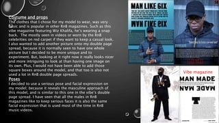 Vibe magazine
Costume and props
The clothes that I chose for my model to wear, was very
basic and is popular in other RnB magazines. Such as this
vibe magazine featuring Wiz Khalifa, he’s wearing a snap
back. The mostly seen in videos or worn by the RnB
celebrities on red carpet if they want to keep a casual look.
I also wanted to add another picture onto my double page
spread, because it is normally seen to have one whole
picture but I decided to be more unique and to
experiment. But, looking at it right now it really looks nicer
and more intriguing to look at than having one image on
its own. Plus, I would not have been able to add those
square boxes around the model, and that too is also not
used a lot in RnB double page spreads.
Poses
I decided to use a serious pose and facial expression on
my model; because it reveals the masculine approach of
this model, and is similar to this one in the vibe’s double
page spread. I have seen that all the males in RnB
magazines like to keep serious faces it is also the same
facial expression that is used most of the time in RnB
music videos.
 