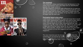 The masthead:
The masthead is always positioned at the top because it is the
name of the business and it also helps form an identification
towards their target audience.
The vibe magazine masthead really influenced me to create my
own unique masthead, and I really was intrigued with the colour
red and it goes with my theme. I also chose a similar font but
the only similarity is that the letter ‘A’ has that flick, and is sort
of longer than the other part.
Punctuation layout using colour:
I used mostly white and black. If I used red I know that it would
colour clash-meaning that it would be very hard to read, since it
is the same colour as the models coat. I found out that the
colour red was used a lot in other consisting RnB/Hip-Hop
magazines-e.g. XXL, Fader and the vibe. Which was good as it
is again part of my the colour theme for the magazine-red,
black, white and blue. Besides this I also liked using the dash ‘-
’, I first noticed it on the vibe magazine and some other
magazines.
The most important part the barcode- Is to scan when the
customers are purchasing the product, and to also know the
price too. I positioned it at the bottom corner of the magazine,
since in other magazines that is where is usually is.
 