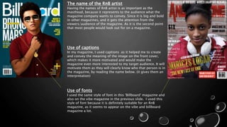 The name of the RnB artist
Having the names of RnB artist is as important as the
masthead, because it represents to the audience what the
magazine company wants to convey. Since it is big and bold
in other magazines, and it gets the attention from the
viewers/audience of the magazine. As it is the second point
that most people would look out for on a magazine.
Use of captions
In my magazine, I used captions as it helped me to create
and convey the meaning of the image on the front cover,
which makes it more motivated and would make the
magazine even more interested to my target audience. It will
motivate them as they will clearly know who that person is in
the magazine, by reading the name below. (it gives them an
interpretation)
Use of fonts
I used the same style of font in this ’Billboard’ magazine and
also on the vibe magazine in the previous slide. I used this
style of font because it is definitely suitable for an RnB
magazine, as it seems to appear on the vibe and billboard
magazine a lot.
 