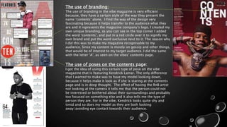 The use of branding:
The use of branding in the vibe magazine is very efficient
because, they have a certain style of the way they present the
name ‘contents’ alone. I find the way of the design very
fascinating because it helps transfer to the audience what they
are and it represents the magazine company’s logo. I created my
own unique branding, as you can see in the top corner I added
the word ‘contents’, and put in a red circle over it to signify my
own brand and put the word exclusive next to it. The reason why
I did this was to make my magazine recognisable to my
audience. Since my content is mostly on gossip and other things,
that would be of interest to my target audience. I did the same
with the letter ‘A’, as seen on the vibes’ contents page.
The use of poses on the contents page:
I got the idea of using this certain type of pose on the vibe
magazine that is featuring Kendrick Lamar. The only difference
that I wanted to make was to have my model looking down,
because it helps make it look as if she is staring at the contents
page and is in deep thought. The effect of having the RnB artist
not looking at the camera it tells me that the person could not
be interested or bothered about their surroundings and probably
too focused on something else and it also tells me the type of
person they are. For in the vibe, Kendrick looks quite shy and
timid and so does my model as they are both looking
away/avoiding eye contact towards their audience.
 