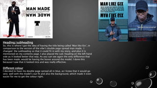 Heading/subheading
So, this is where I got the idea of having the title being called ‘Man like 6ix’, in
comparison to the version of the vibe’s double page spread man made. I
changed the subheading so that it could fit in with my story, and plus it is
mentioned on my contents page. I also placed the sub-heading on the left hand
side as it looked better that way. As you can see again the only difference that
has been made, would be having the boxes around the model. I done this
because I saw that it looked nice and was really effective.
Different colour
I decided to have my double page spread all in blue, as I knew that it would go
very well with the model’s out fit and also the background, which made it even
easier for me to get the colour right.
Vibe magazine
 