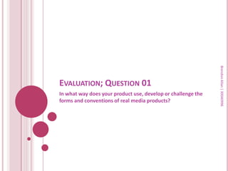Brendon Allan | 30040996
EVALUATION; QUESTION 01
In what way does your product use, develop or challenge the
forms and conventions of real media products?
 