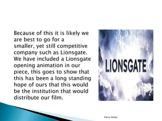 Because of this it is likely we
are best to go for a
smaller, yet still competitive
company such as Lionsgate.
We have included a Lionsgate
opening animation in our
piece, this goes to show that
this has been a long standing
hope of ours that this would
be the institution that would
distribute our film.


                                  Harry Helyar
 