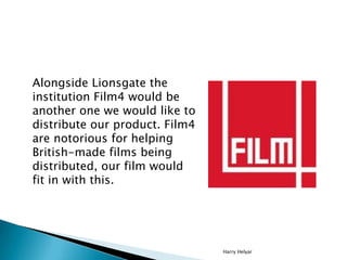 Alongside Lionsgate the
institution Film4 would be
another one we would like to
distribute our product. Film4
are notorious for helping
British-made films being
distributed, our film would
fit in with this.




                                Harry Helyar
 