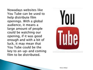 Nowadays websites like
You Tube can be used to
help distribute film
openings. With a global
audience, it means a
large amount of people
could be watching our
opening, if it was good
enough and with a bit of
luck, it may mean that
You Tube could be the
key to an-up-and coming
film to be distributed.


                           Harry Helyar
 
