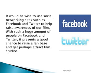 It would be wise to use social
networking sites such as
Facebook and Twitter to help
raise awareness of our film.
With such a huge amount of
people on Facebook and
Twitter, it presents a good
chance to raise a fan base
and get perhaps attract film
studios.




                                 Harry Helyar
 