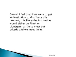 Overall I feel that if we were to get
an institution to distribute this
product, it is likely the institution
would either be Film4 or
Lionsgate, as these meet our
criteria and we meet theirs.




                                  Harry Helyar
 