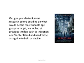 Our group undertook some
research before deciding on what
would be the most suitable age
group to target, we looked at
previous thrillers such as Inception
and Shutter Island and used these
as a guide to help us decide.




                          Harry Helyar
 