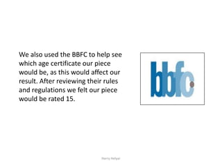 We also used the BBFC to help see
which age certificate our piece
would be, as this would affect our
result. After reviewing their rules
and regulations we felt our piece
would be rated 15.




                            Harry Helyar
 