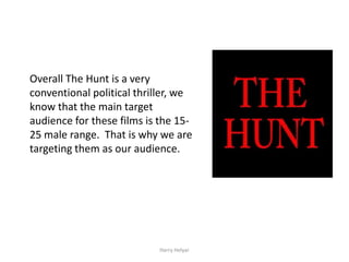 Overall The Hunt is a very
conventional political thriller, we
know that the main target
audience for these films is the 15-
25 male range. That is why we are
targeting them as our audience.




                           Harry Helyar
 