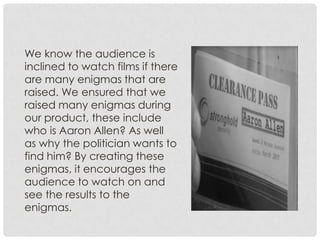 We know the audience is
inclined to watch films if there
are many enigmas that are
raised. We ensured that we
raised many enigmas during
our product, these include
who is Aaron Allen? As well
as why the politician wants to
find him? By creating these
enigmas, it encourages the
audience to watch on and
see the results to the
enigmas.
 
