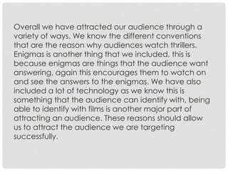 Overall we have attracted our audience through a
variety of ways. We know the different conventions
that are the reason why audiences watch thrillers.
Enigmas is another thing that we included, this is
because enigmas are things that the audience want
answering, again this encourages them to watch on
and see the answers to the enigmas. We have also
included a lot of technology as we know this is
something that the audience can identify with, being
able to identify with films is another major part of
attracting an audience. These reasons should allow
us to attract the audience we are targeting
successfully.
 