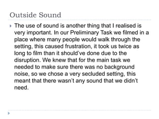 Outside Sound
   The use of sound is another thing that I realised is
    very important. In our Preliminary Task we filmed in a
    place where many people would walk through the
    setting, this caused frustration, it took us twice as
    long to film than it should’ve done due to the
    disruption. We knew that for the main task we
    needed to make sure there was no background
    noise, so we chose a very secluded setting, this
    meant that there wasn’t any sound that we didn’t
    need.
 