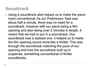 Soundtrack
   Using a soundtrack also helped us to make the piece
    more conventional. As our Preliminary Task was
    about half a minute, there was no need for a
    soundtrack, however with our piece being a film
    opening and also being over 2 minutes in length, it
    meant that we had to put in a soundtrack. Our
    soundtrack was a stylised one, it helped us to make
    the film opening sound more like a thriller. This was
    through the soundtrack matching the pace of our
    opening and how the soundtrack built up in
    suspense, something conventional of thriller
    soundtracks.
 
