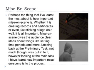 Mise-En-Scene
   Perhaps the thing that I’ve learnt
    the most about is how important
    mise-en-scene is. Whether it is
    creating records and certificates
    or even just sticking a logo on a
    wall, it is all important. Mise-en-
    scene gives the audience clear
    ideas about things like setting,
    time periods and more. Looking
    back at the Preliminary Task, not
    much thought was put in to it,
    however looking at the main task
    I have learnt how important mise-
    en-scene is to the product.
 