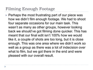 Filming Enough Footage
   Perhaps the most frustrating part of our piece was
    how we didn’t film enough footage. We had to shoot
    four separate occasions for our main task. This
    wasn’t as many as other groups, however looking
    back we should’ve got filming done quicker. This has
    meant that our final edit isn’t 100% how we would
    like it, a couple of shots are too long, but it is close
    enough. This was one area where we didn’t work so
    well as a group as there was a lot of indecision over
    what to film, but we got there in the end and were
    pleased with our overall result.
 