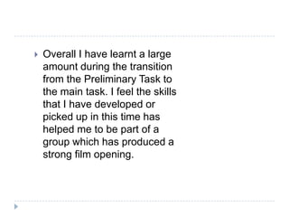    Overall I have learnt a large
    amount during the transition
    from the Preliminary Task to
    the main task. I feel the skills
    that I have developed or
    picked up in this time has
    helped me to be part of a
    group which has produced a
    strong film opening.
 