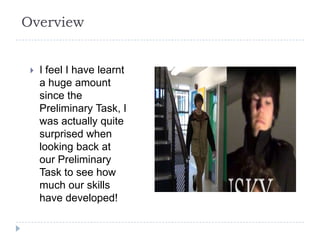 Overview


    I feel I have learnt
     a huge amount
     since the
     Preliminary Task, I
     was actually quite
     surprised when
     looking back at
     our Preliminary
     Task to see how
     much our skills
     have developed!
 