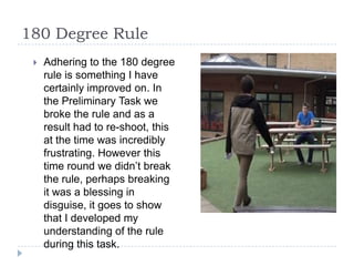180 Degree Rule
    Adhering to the 180 degree
     rule is something I have
     certainly improved on. In
     the Preliminary Task we
     broke the rule and as a
     result had to re-shoot, this
     at the time was incredibly
     frustrating. However this
     time round we didn’t break
     the rule, perhaps breaking
     it was a blessing in
     disguise, it goes to show
     that I developed my
     understanding of the rule
     during this task.
 