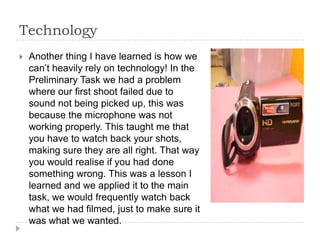 Technology
   Another thing I have learned is how we
    can’t heavily rely on technology! In the
    Preliminary Task we had a problem
    where our first shoot failed due to
    sound not being picked up, this was
    because the microphone was not
    working properly. This taught me that
    you have to watch back your shots,
    making sure they are all right. That way
    you would realise if you had done
    something wrong. This was a lesson I
    learned and we applied it to the main
    task, we would frequently watch back
    what we had filmed, just to make sure it
    was what we wanted.
 