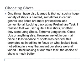 Choosing Shots
   One thing I have also learned is that not such a huge
    variety of shots is needed, sometimes in certain
    genres less shots are more professional and
    conventional. Looking back at my Preliminary Task, I
    realised that we used quite a few shots, whether
    they were Long Shots, Extreme Long shots, Close-
    Ups or anything else. However we felt in our main
    piece a less variance of shots was needed, this
    prompted us in editing to focus on what looked best,
    not editing in a way that meant our shots were all
    varied. I think looking at our main task, the choice of
    shots is much better.
 