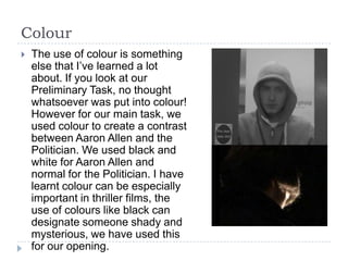 Colour
   The use of colour is something
    else that I’ve learned a lot
    about. If you look at our
    Preliminary Task, no thought
    whatsoever was put into colour!
    However for our main task, we
    used colour to create a contrast
    between Aaron Allen and the
    Politician. We used black and
    white for Aaron Allen and
    normal for the Politician. I have
    learnt colour can be especially
    important in thriller films, the
    use of colours like black can
    designate someone shady and
    mysterious, we have used this
    for our opening.
 