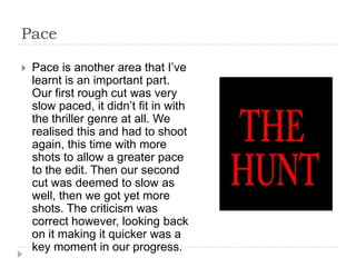 Pace

   Pace is another area that I’ve
    learnt is an important part.
    Our first rough cut was very
    slow paced, it didn’t fit in with
    the thriller genre at all. We
    realised this and had to shoot
    again, this time with more
    shots to allow a greater pace
    to the edit. Then our second
    cut was deemed to slow as
    well, then we got yet more
    shots. The criticism was
    correct however, looking back
    on it making it quicker was a
    key moment in our progress.
 