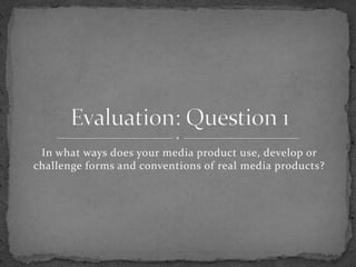 In what ways does your media product use, develop or challenge forms and conventions of real media products? Evaluation: Question 1 