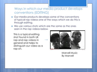 Ways in which our media product develops conventions (EDITING)Our media products develops some of the conventions of typical rap videos one of the ways which we do this is through editing. We use various shots which are the same as the ones seen in the rap videos below.This is a typical editing shot found in both UK rap and rap videos in general and helps to distinguish our video as a rap on.Marvell Music By Marvell