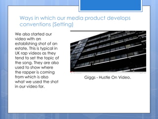 Ways in which our media product develops conventions (Setting)We also started our video with an establishing shot of an estate. This is typical in UK rap videos as they tend to set the topic of the song. They are also used to show where the rapper is coming from which is also what we used the shot in our video for.Giggs - Hustle On Video.
