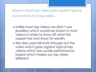 Ways in which our video goes against typical conventions of a rap video.Unlike most rap videos we didn’t use jewellery which would be shown in most videos in order to show off what the rapper has and show his wealth.We also used still shots through out the video which goes against typical rap videos which are usually performance based which makes our rap video different 